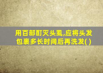 用百部酊灭头虱,应将头发包裹多长时间后再洗发( )